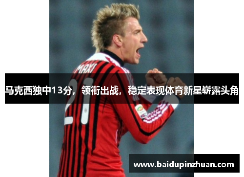 马克西独中13分，领衔出战，稳定表现体育新星崭露头角